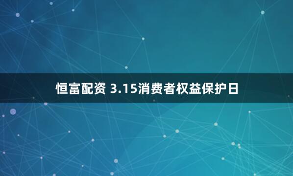 恒富配资 3.15消费者权益保护日