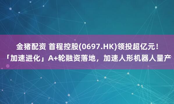 金猪配资 首程控股(0697.HK)领投超亿元！「加速进化」A+轮融资落地，加速人形机器人量产