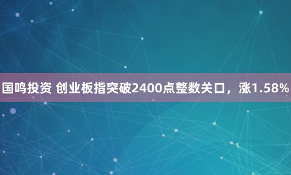 国鸣投资 创业板指突破2400点整数关口，涨1.58%