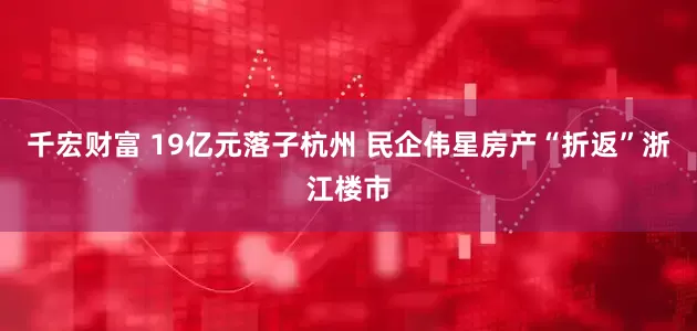 千宏财富 19亿元落子杭州 民企伟星房产“折返”浙江楼市