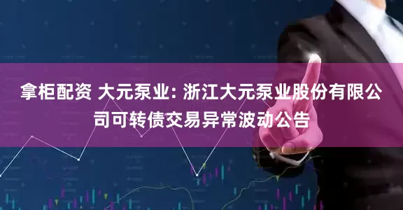 拿柜配资 大元泵业: 浙江大元泵业股份有限公司可转债交易异常波动公告