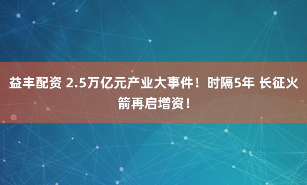 益丰配资 2.5万亿元产业大事件！时隔5年 长征火箭再启增资！